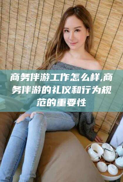 内蒙古商务伴游工作怎么样,商务伴游的礼仪和行为规范的重要性