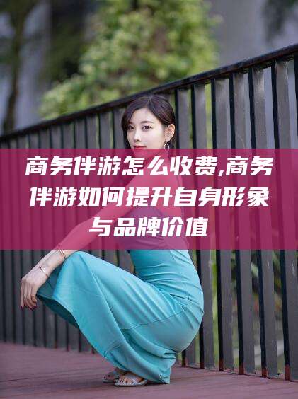 内蒙古商务伴游怎么收费,商务伴游如何提升自身形象与品牌价值