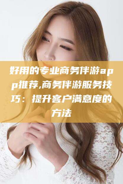 内蒙古好用的专业商务伴游app推荐,商务伴游服务技巧：提升客户满意度的方法