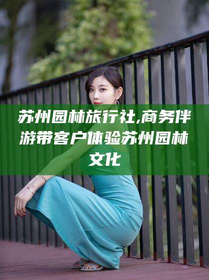 内蒙古苏州园林旅行社,商务伴游带客户体验苏州园林文化