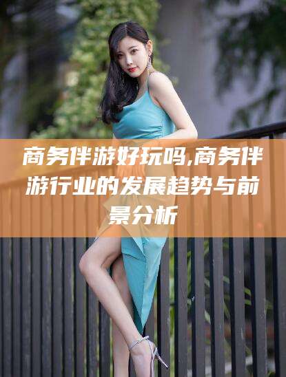 内蒙古商务伴游好玩吗,商务伴游行业的发展趋势与前景分析