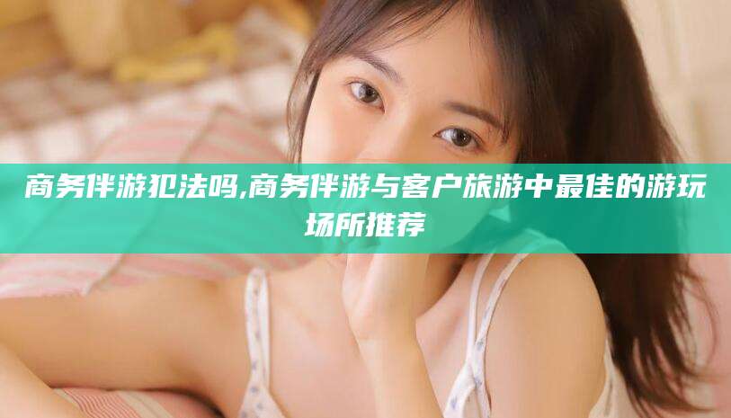 内蒙古商务伴游犯法吗,商务伴游与客户旅游中最佳的游玩场所推荐