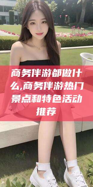 内蒙古商务伴游都做什么,商务伴游热门景点和特色活动推荐