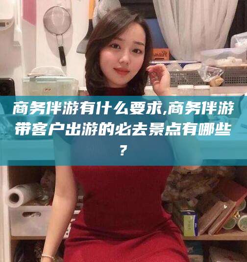 内蒙古商务伴游有什么要求,商务伴游带客户出游的必去景点有哪些?