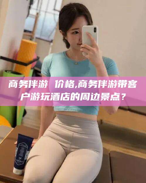 内蒙古商务伴游 价格,商务伴游带客户游玩酒店的周边景点？