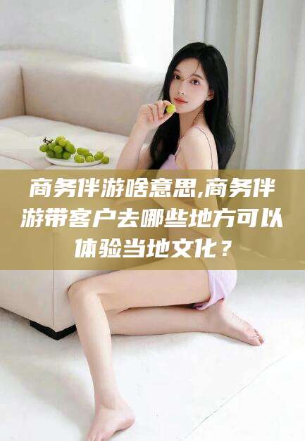 内蒙古商务伴游啥意思,商务伴游带客户去哪些地方可以体验当地文化？