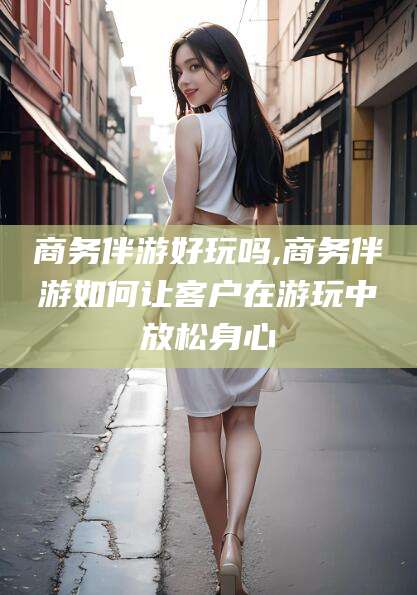 内蒙古商务伴游好玩吗,商务伴游如何让客户在游玩中放松身心