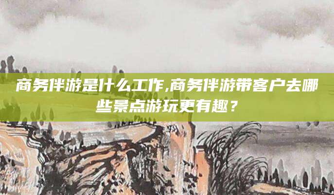 内蒙古商务伴游是什么工作,商务伴游带客户去哪些景点游玩更有趣？