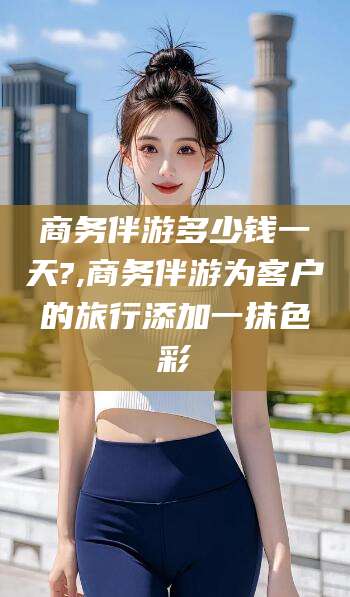 内蒙古商务伴游多少钱一天?,商务伴游为客户的旅行添加一抹色彩