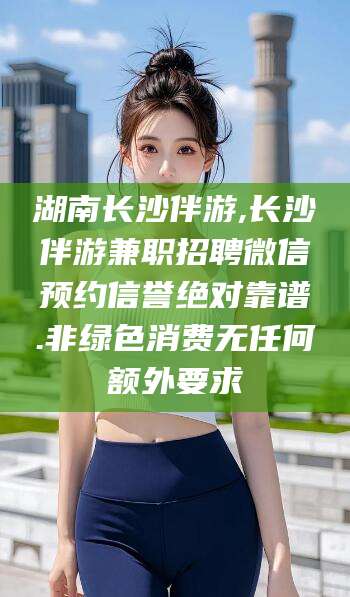 内蒙古湖南长沙伴游,长沙伴游兼职招聘微信预约信誉绝对靠谱.非绿色消费无任何额外要求