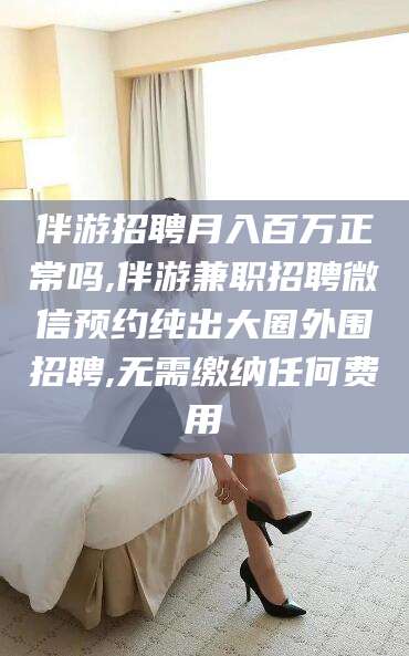 内蒙古伴游招聘月入百万正常吗,伴游兼职招聘微信预约纯出大圈外围招聘,无需缴纳任何费用