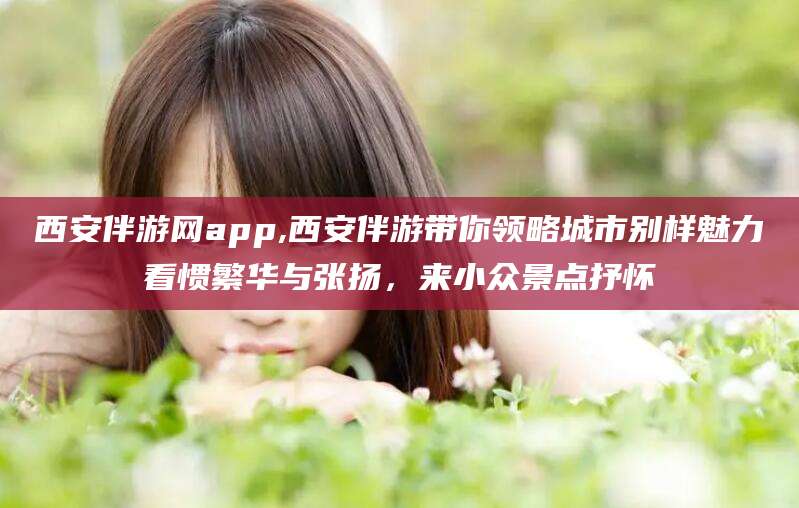 内蒙古西安伴游网app,西安伴游带你领略城市别样魅力看惯繁华与张扬，来小众景点抒怀