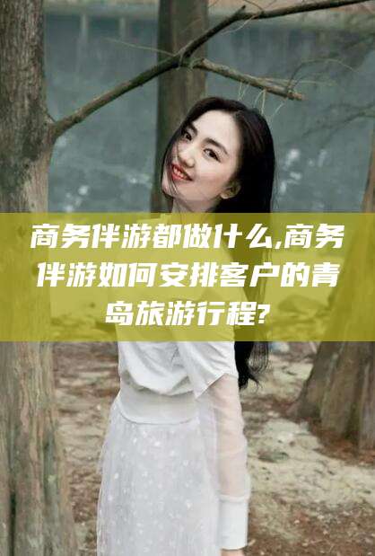 内蒙古商务伴游都做什么,商务伴游如何安排客户的青岛旅游行程?