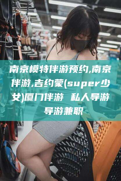 内蒙古南京模特伴游预约,南京伴游,吉约蒙(super少女)厦门伴游 私人导游 导游兼职