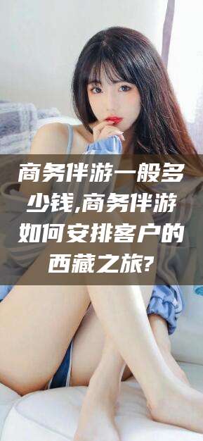 内蒙古商务伴游一般多少钱,商务伴游如何安排客户的西藏之旅?