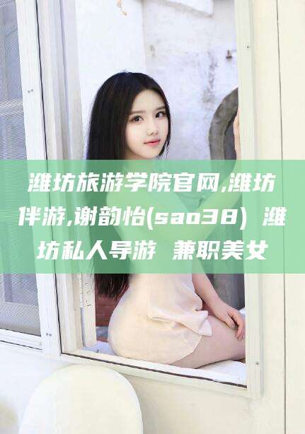 内蒙古潍坊旅游学院官网,潍坊伴游,谢韵怡(sao38) 潍坊私人导游 兼职美女