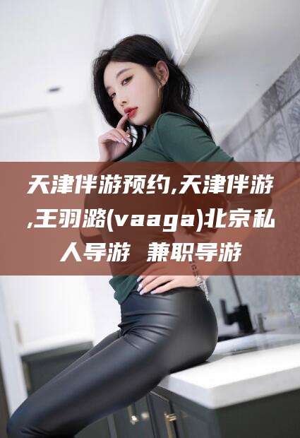 内蒙古天津伴游预约,天津伴游,王羽潞(vaaga)北京私人导游 兼职导游