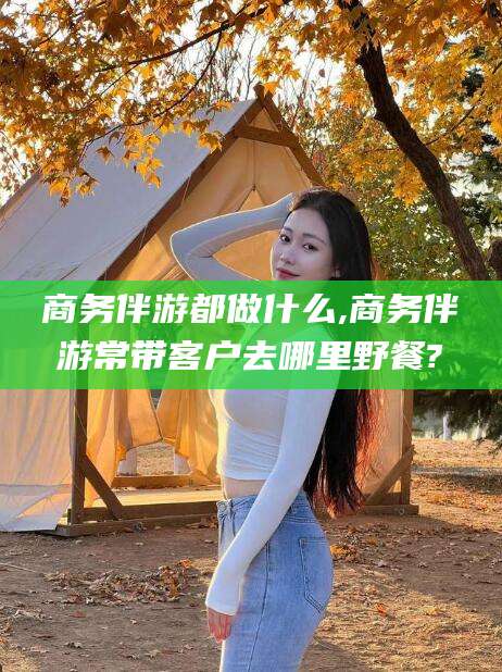 商务伴游都做什么,商务伴游常带客户去哪里野餐?