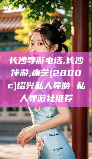内蒙古长沙导游电话,长沙伴游,康艺(2800c)绍兴私人导游 私人导游社推荐