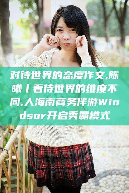内蒙古对待世界的态度作文,陈曦丨看待世界的维度不同,人海南商务伴游Windsor开启秀霸模式