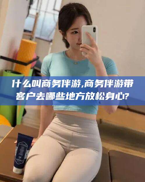 内蒙古什么叫商务伴游,商务伴游带客户去哪些地方放松身心?