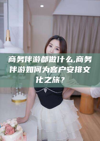 内蒙古商务伴游都做什么,商务伴游如何为客户安排文化之旅？