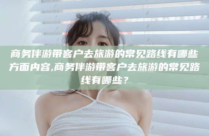 内蒙古商务伴游带客户去旅游的常见路线有哪些方面内容,商务伴游带客户去旅游的常见路线有哪些？