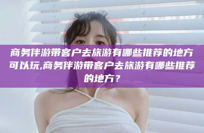 内蒙古商务伴游带客户去旅游有哪些推荐的地方可以玩,商务伴游带客户去旅游有哪些推荐的地方？