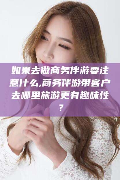 内蒙古如果去做商务伴游要注意什么,商务伴游带客户去哪里旅游更有趣味性？