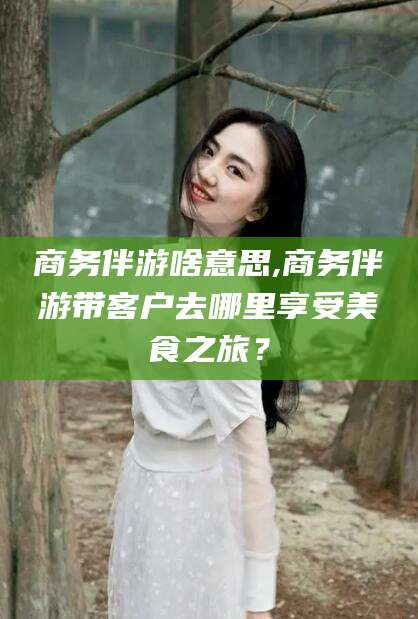内蒙古商务伴游啥意思,商务伴游带客户去哪里享受美食之旅？