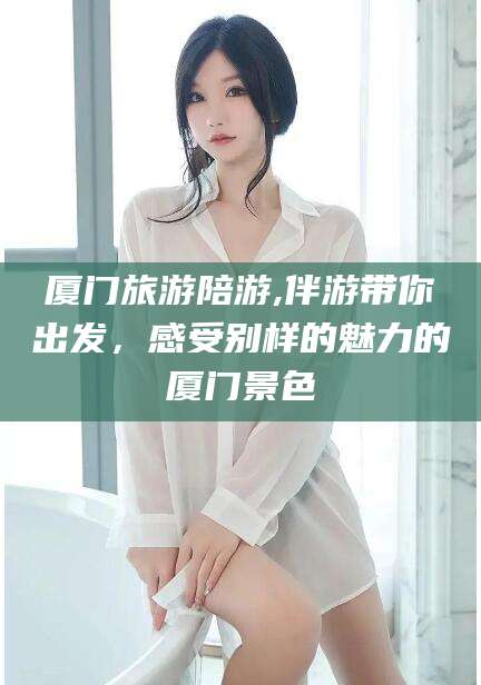 内蒙古厦门旅游陪游,伴游带你出发，感受别样的魅力的厦门景色