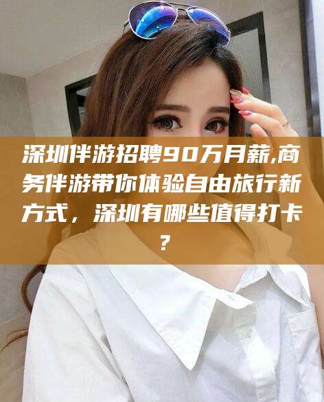 内蒙古深圳伴游招聘90万月薪,商务伴游带你体验自由旅行新方式，深圳有哪些值得打卡？