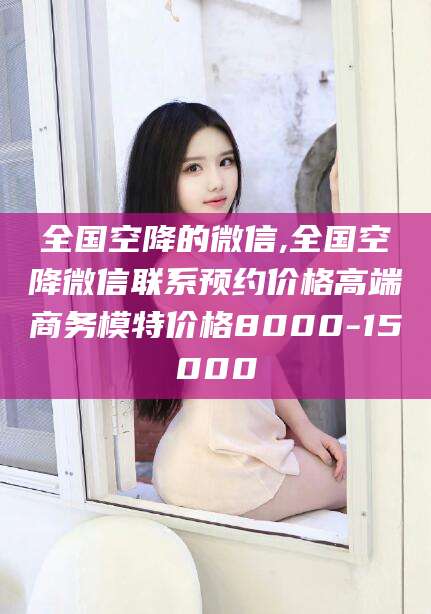 内蒙古全国空降的微信,全国空降微信联系预约价格高端商务模特价格8000-15000