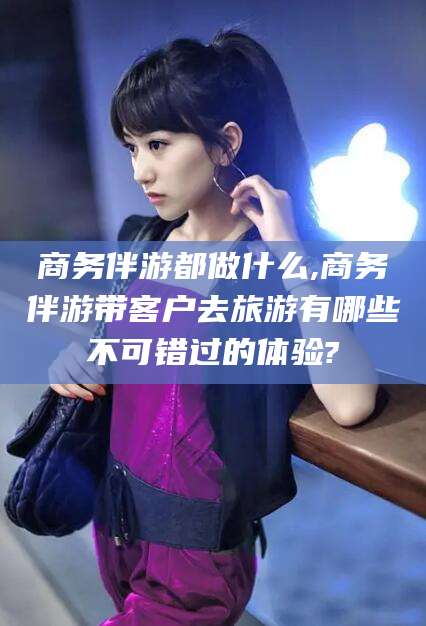 内蒙古商务伴游都做什么,商务伴游带客户去旅游有哪些不可错过的体验?