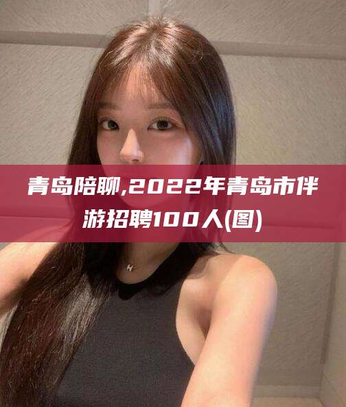 内蒙古青岛陪聊,2022年青岛市伴游招聘100人(图)
