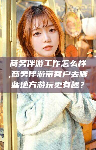 内蒙古商务伴游工作怎么样,商务伴游带客户去哪些地方游玩更有趣？