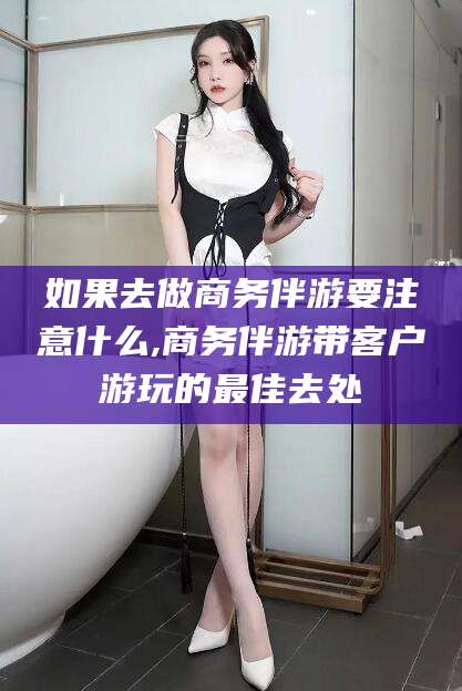 内蒙古如果去做商务伴游要注意什么,商务伴游带客户游玩的最佳去处