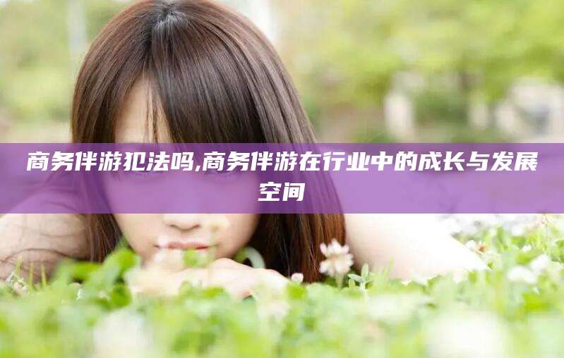 内蒙古商务伴游犯法吗,商务伴游在行业中的成长与发展空间