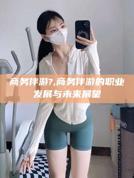内蒙古商务伴游?,商务伴游的职业发展与未来展望