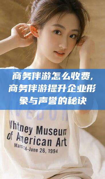 内蒙古商务伴游怎么收费,商务伴游提升企业形象与声誉的秘诀